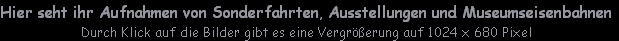 Hier seht ihr Aufnahmen von Sonderfahrten, Ausstellungen und Museumseisenbahnen
Durch Klick auf die Bilder gibt es eine Vergrößerung auf 1024 x 680 Pixel
